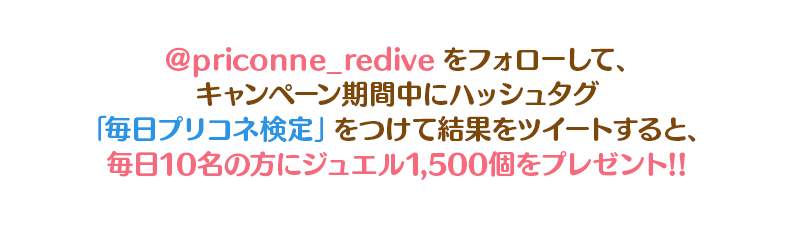 @priconne_rediveをフォローして、キャンペーン期間中に検定結果をハッシュタグ「#毎日プリコネ検定」をつけてツイートすると、毎日10名の方にジュエル1500個をプレゼント